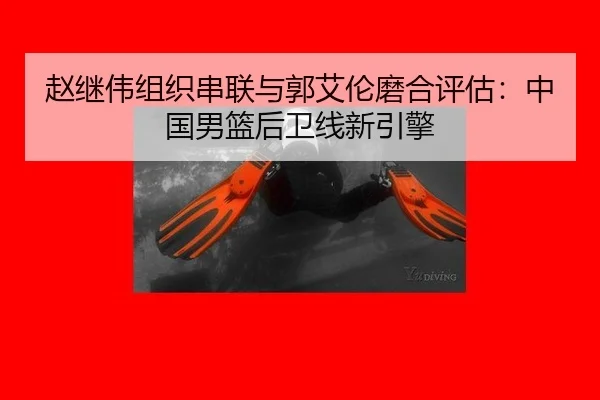 赵继伟组织串联与郭艾伦磨合评估：中国男篮后卫线新引擎