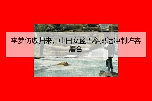 李梦伤愈归来，中国女篮巴黎奥运冲刺阵容磨合