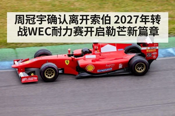 周冠宇确认离开索伯 2027年转战WEC耐力赛开启勒芒新篇章